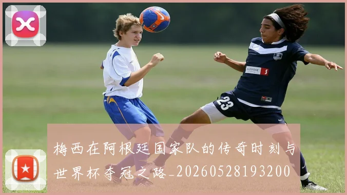 梅西在阿根廷国家队的传奇时刻与世界杯夺冠之路_20260528193200