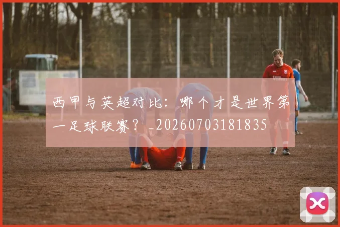 西甲与英超对比：哪个才是世界第一足球联赛？_20260703181835